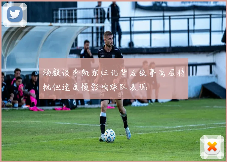 杨毅谈李凯尔归化背后故事高层特批但速度慢影响球队表现