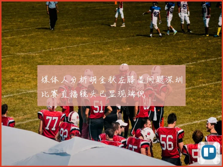 媒体人分析胡金秋左膝盖问题深圳比赛直播镜头已显现端倪