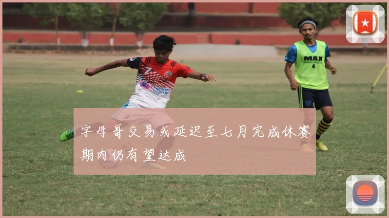字母哥交易或延迟至七月完成休赛期内仍有望达成