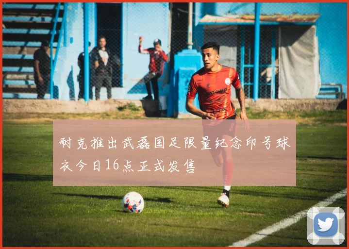 耐克推出武磊国足限量纪念印号球衣今日16点正式发售