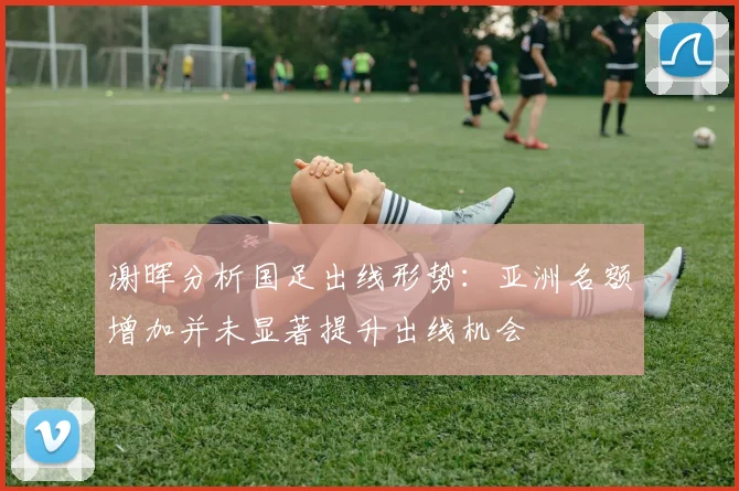 谢晖分析国足出线形势：亚洲名额增加并未显著提升出线机会