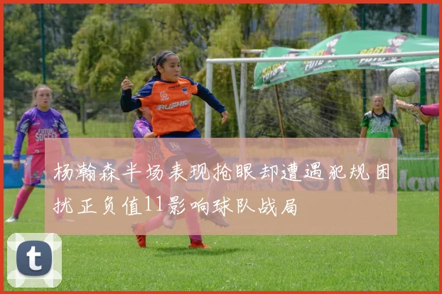 杨瀚森半场表现抢眼却遭遇犯规困扰正负值11影响球队战局