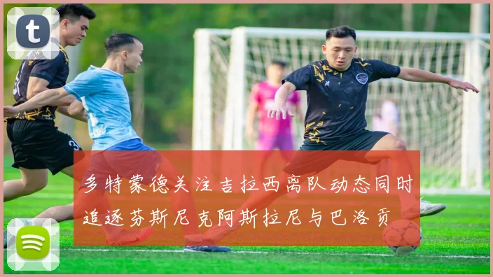 多特蒙德关注吉拉西离队动态同时追逐芬斯尼克阿斯拉尼与巴洛贡