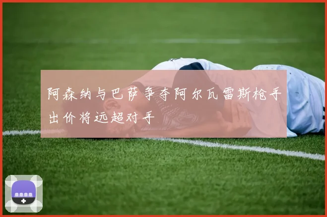 阿森纳与巴萨争夺阿尔瓦雷斯枪手出价将远超对手