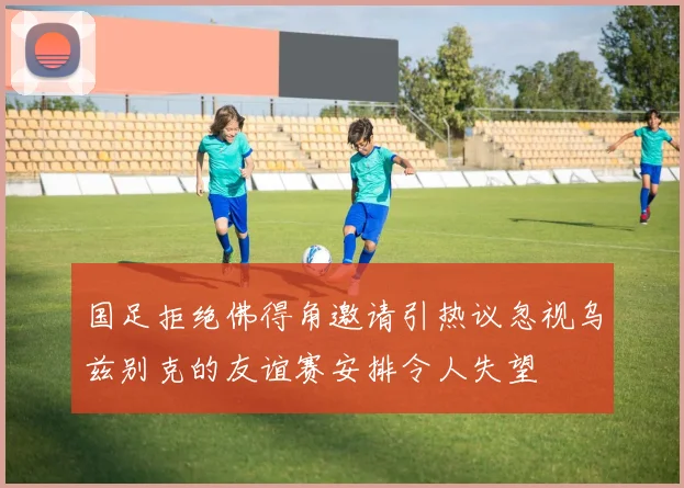国足拒绝佛得角邀请引热议忽视乌兹别克的友谊赛安排令人失望