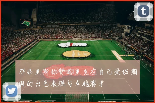 邓弗里斯称赞恩里克在自己受伤期间的出色表现与卓越赛季
