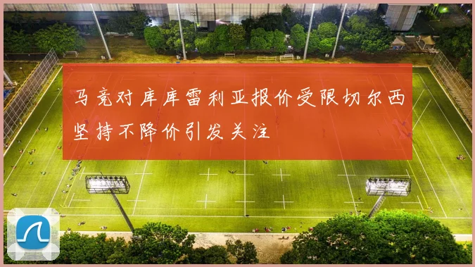 马竞对库库雷利亚报价受限切尔西坚持不降价引发关注