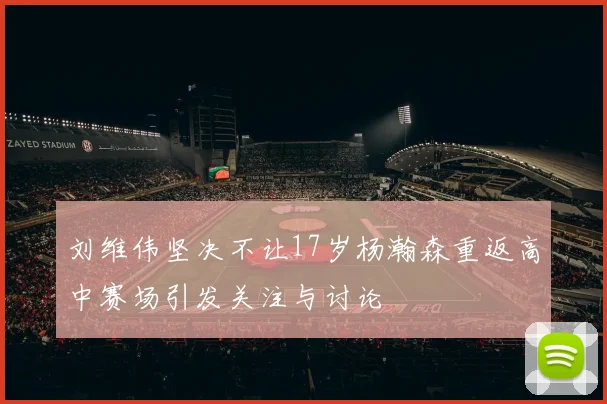 刘维伟坚决不让17岁杨瀚森重返高中赛场引发关注与讨论
