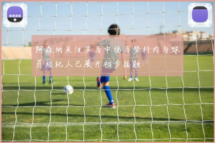 阿森纳关注罗马中场马努科内与球员经纪人已展开初步接触