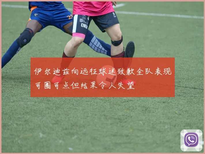 伊尔迪兹向远征球迷致歉全队表现可圈可点但结果令人失望