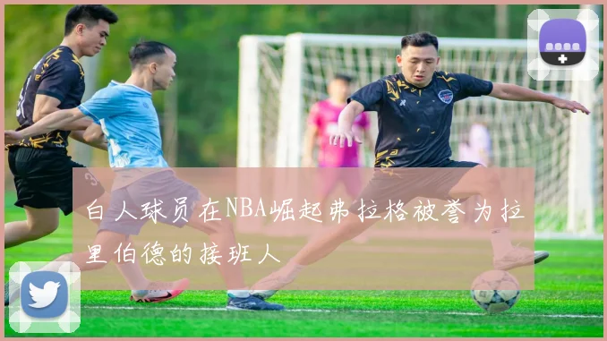 白人球员在NBA崛起弗拉格被誉为拉里伯德的接班人