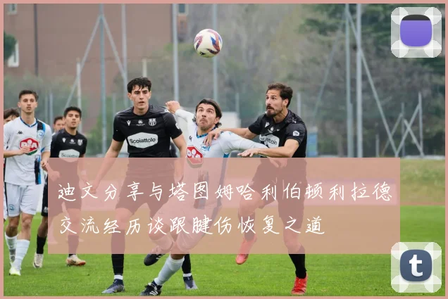 迪文分享与塔图姆哈利伯顿利拉德交流经历谈跟腱伤恢复之道