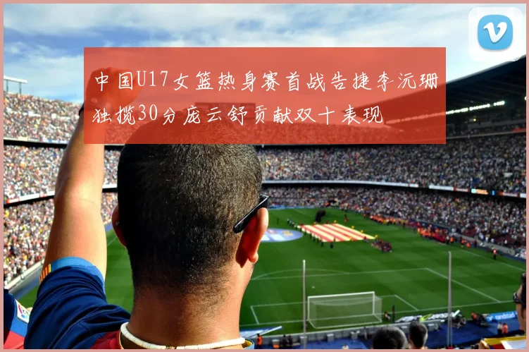 中国U17女篮热身赛首战告捷李沅珊独揽30分庞云舒贡献双十表现