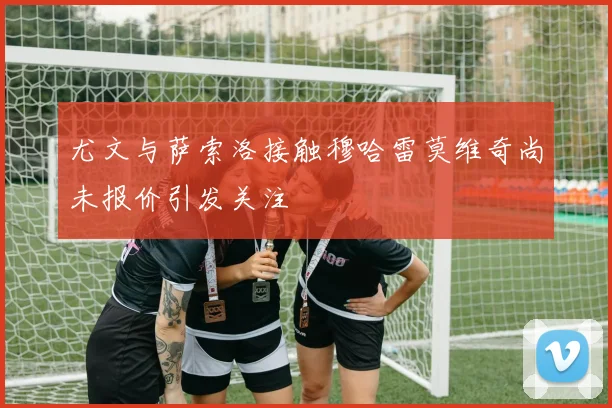 尤文与萨索洛接触穆哈雷莫维奇尚未报价引发关注